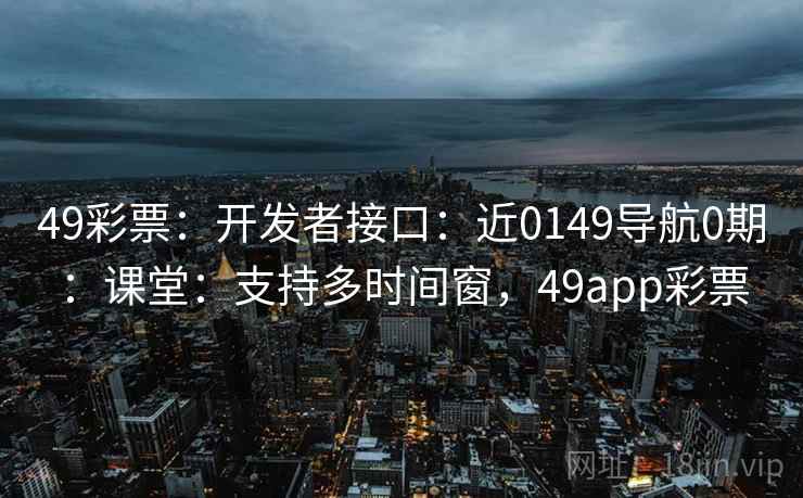 49彩票:开发者接口:近0149导航0期:课堂:支持多时间窗,49app彩票 49彩票:开发者接口:近0149导航0期:课堂:支持多时间窗,49app彩票