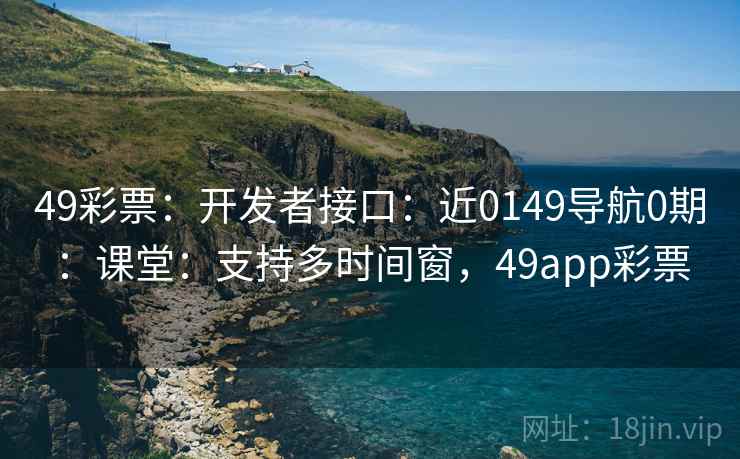 49彩票:开发者接口:近0149导航0期:课堂:支持多时间窗,49app彩票 49彩票:开发者接口:近0149导航0期:课堂:支持多时间窗,49app彩票